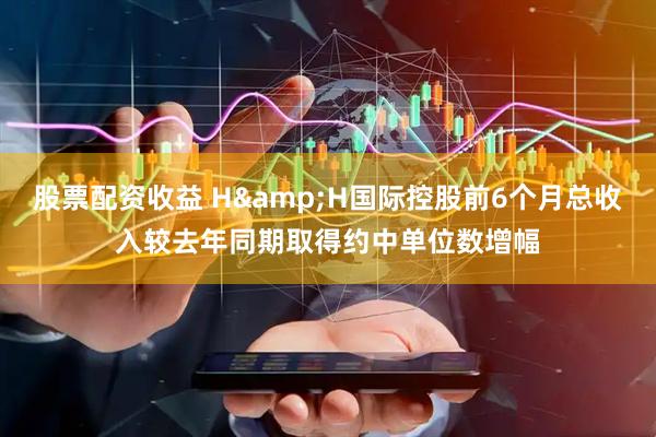 股票配资收益 H&H国际控股前6个月总收入较去年同期取得约中单位数增幅
