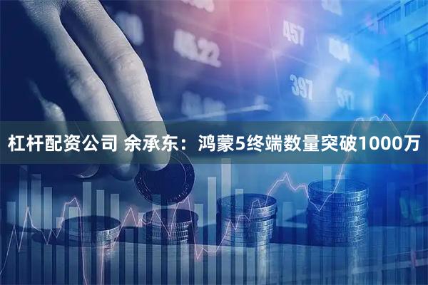 杠杆配资公司 余承东：鸿蒙5终端数量突破1000万