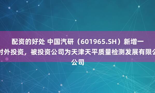 配资的好处 中国汽研（601965.SH）新增一起对外投资，被投资公司为天津天平质量检测发展有限公司