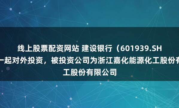 线上股票配资网站 建设银行（601939.SH）新增一起对外投资，被投资公司为浙江嘉化能源化工股份有限公司