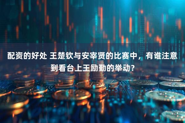 配资的好处 王楚钦与安宰贤的比赛中，有谁注意到看台上王励勤的举动？