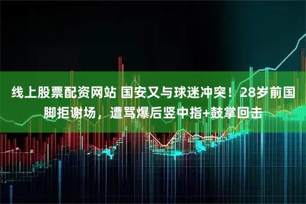 线上股票配资网站 国安又与球迷冲突！28岁前国脚拒谢场，遭骂爆后竖中指+鼓掌回击