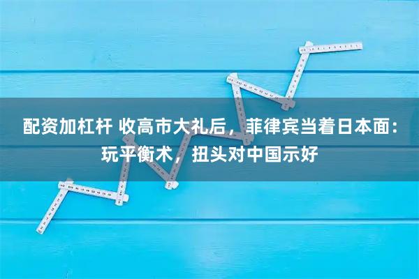 配资加杠杆 收高市大礼后，菲律宾当着日本面：玩平衡术，扭头对中国示好