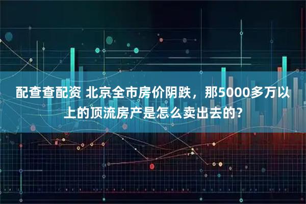 配查查配资 北京全市房价阴跌，那5000多万以上的顶流房产是怎么卖出去的？