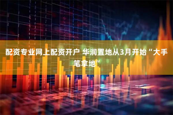 配资专业网上配资开户 华润置地从3月开始“大手笔拿地”