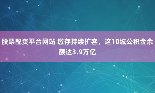 股票配资平台网站 缴存持续扩容，这10城公积金余额达3.9万亿